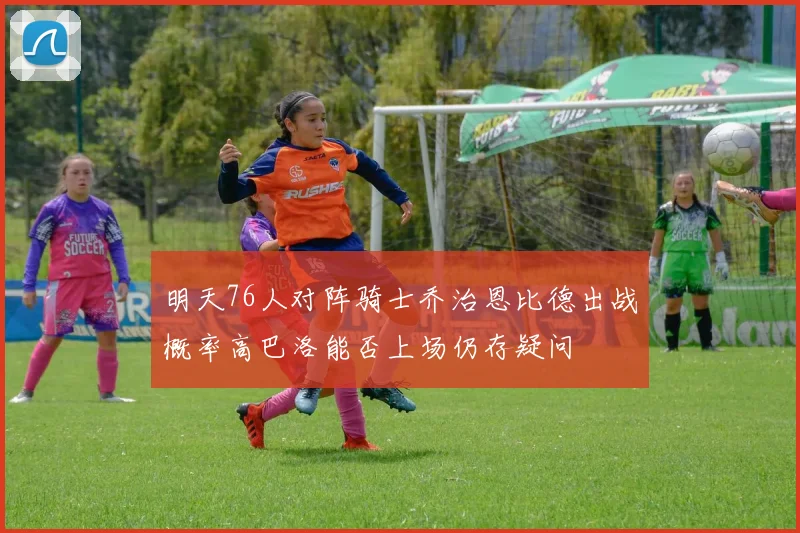 明天76人对阵骑士乔治恩比德出战概率高巴洛能否上场仍存疑问