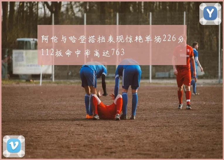 阿伦与哈登搭档表现惊艳单场226分112板命中率高达763
