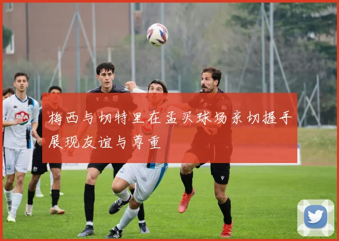 梅西与切特里在孟买球场亲切握手展现友谊与尊重