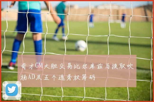 奇才GM大胆交易比尔库兹马换取吹杨AD及五个选秀权筹码