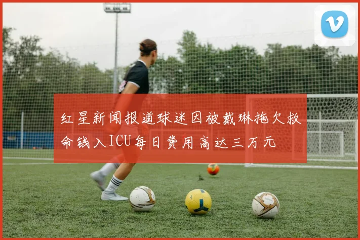 红星新闻报道球迷因被戴琳拖欠救命钱入ICU每日费用高达三万元