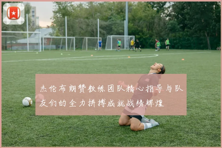 杰伦布朗赞教练团队精心指导与队友们的全力拼搏成就战绩辉煌