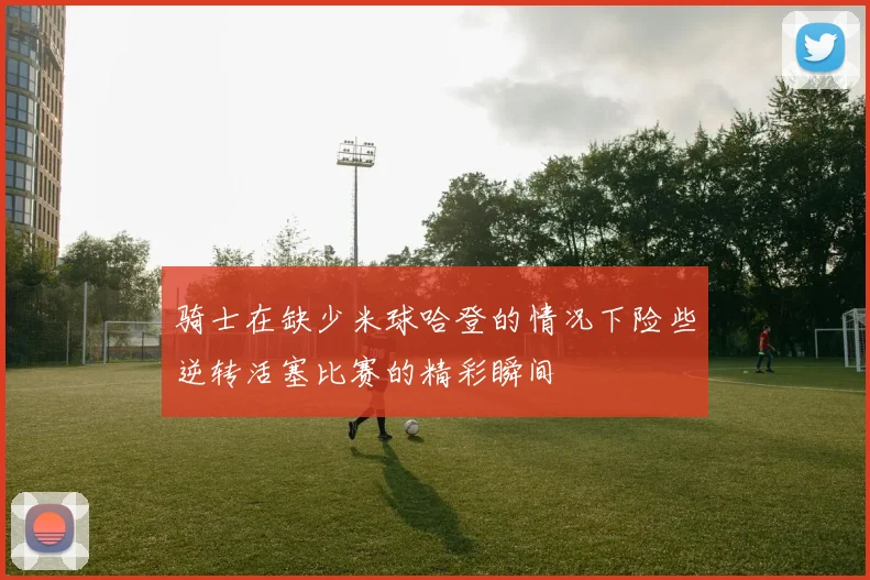 骑士在缺少米球哈登的情况下险些逆转活塞比赛的精彩瞬间