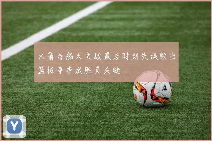 火箭与船火之战最后时刻失误频出篮板争夺成胜负关键