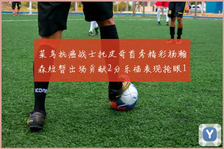 菜鸟抗癌战士托皮奇首秀精彩杨瀚森短暂出场贡献2分乐福表现抢眼14分钟斩获11分2助