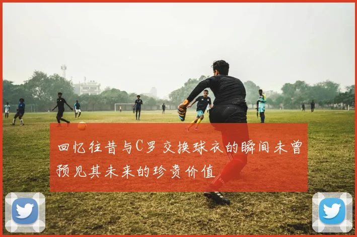 回忆往昔与C罗交换球衣的瞬间未曾预见其未来的珍贵价值