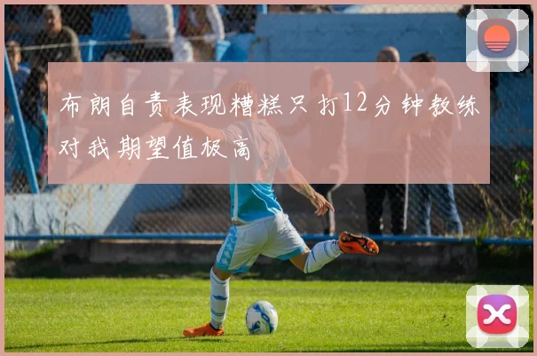 布朗自责表现糟糕只打12分钟教练对我期望值极高