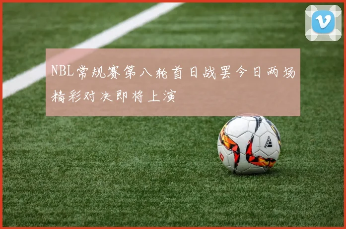 NBL常规赛第八轮首日战罢今日两场精彩对决即将上演