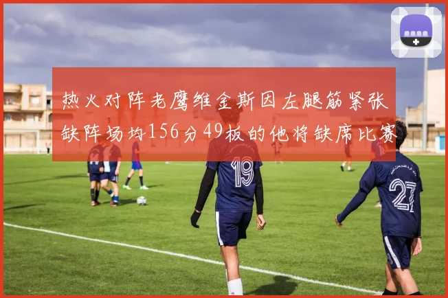 热火对阵老鹰维金斯因左腿筋紧张缺阵场均156分49板的他将缺席比赛