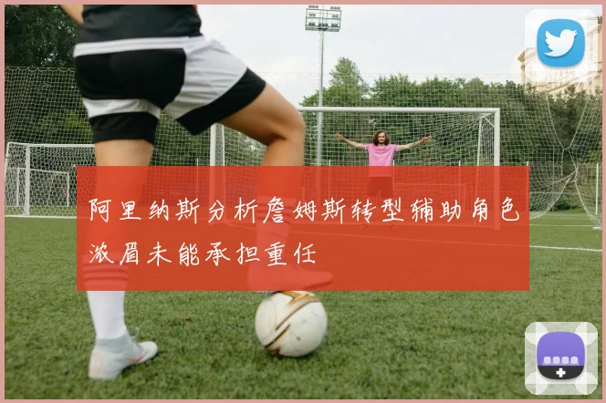 阿里纳斯分析詹姆斯转型辅助角色浓眉未能承担重任