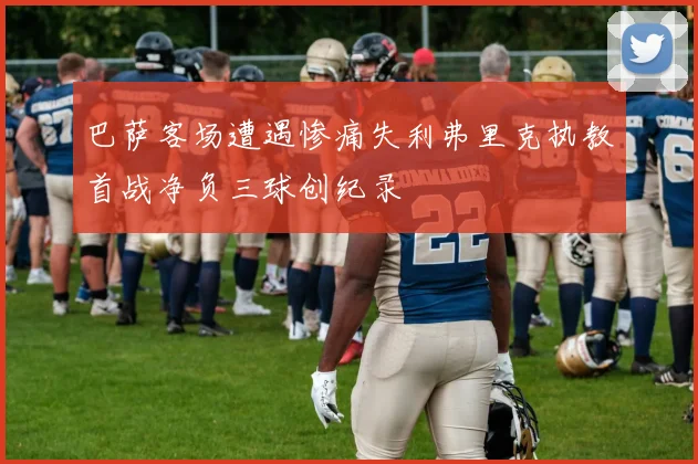 巴萨客场遭遇惨痛失利弗里克执教首战净负三球创纪录
