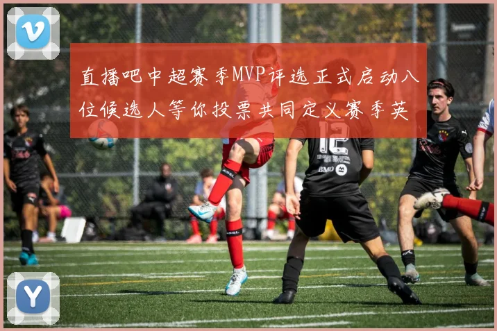 直播吧中超赛季MVP评选正式启动八位候选人等你投票共同定义赛季英雄