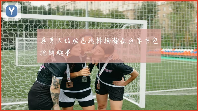 真男人的粉色选择杨瀚森分享书包抢购趣事