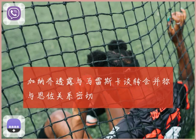 加纳乔透露与马雷斯卡谈转会并称与恩佐关系密切