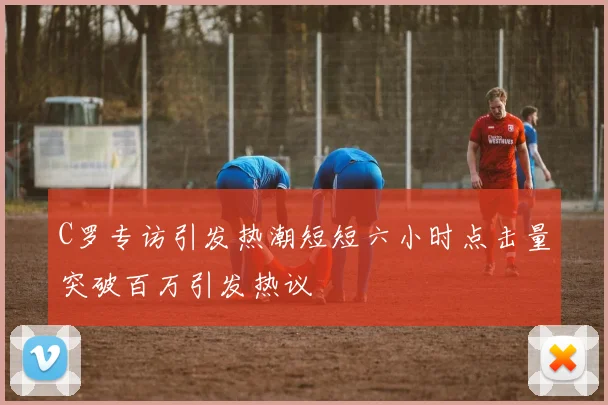 C罗专访引发热潮短短六小时点击量突破百万引发热议