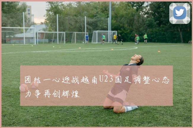 团结一心迎战越南U23国足调整心态力争再创辉煌