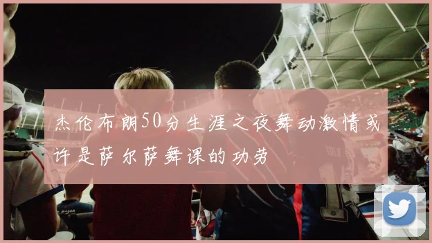 杰伦布朗50分生涯之夜舞动激情或许是萨尔萨舞课的功劳