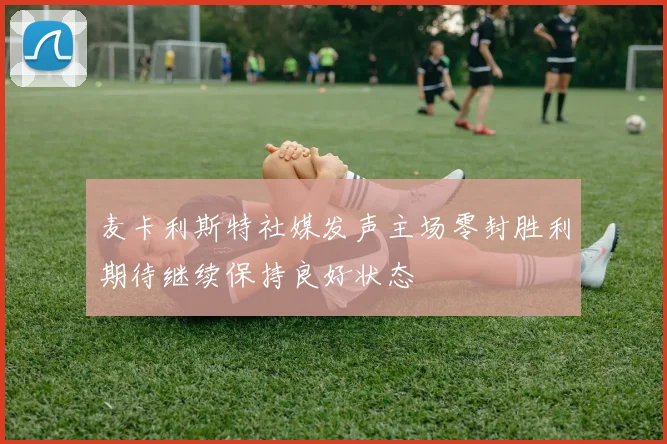 麦卡利斯特社媒发声主场零封胜利期待继续保持良好状态