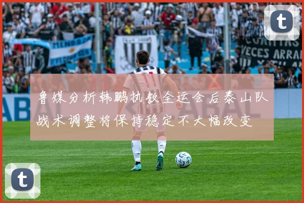 鲁媒分析韩鹏执教全运会后泰山队战术调整将保持稳定不大幅改变