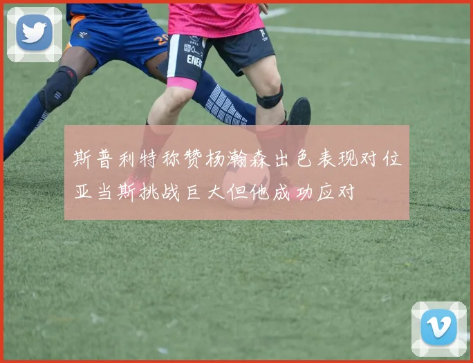 斯普利特称赞杨瀚森出色表现对位亚当斯挑战巨大但他成功应对