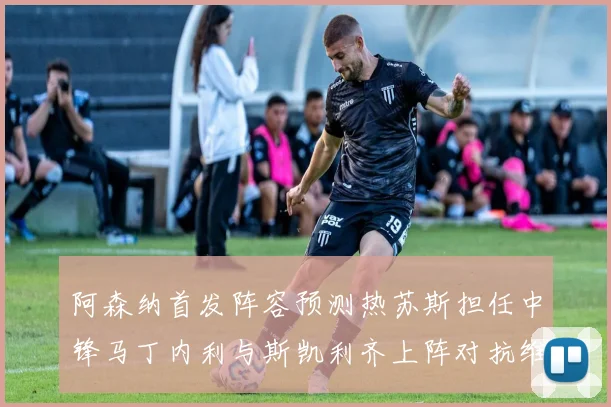 阿森纳首发阵容预测热苏斯担任中锋马丁内利与斯凯利齐上阵对抗维拉